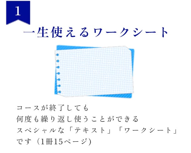 1 一生使えるワークシート コースが終了しても何度も繰り返し使うことができるスペシャルな「テキスト」「ワークシート」です（1冊15ページ）